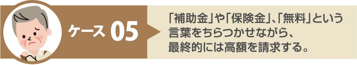 悪質手口 ケース5:「補助金」や「保険金」、「無料」という言葉をちらつかせながら、最終的には高額を請求する